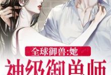 《全球御兽：她，神级御兽师》小说章节列表免费试读，秦九小说在线阅读-薯片文学