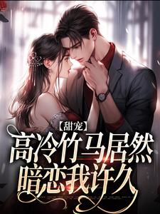 甜宠：高冷竹马居然暗恋我许久小说完结版章节免费阅读