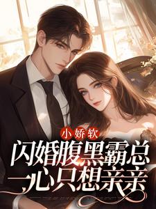 小说《小娇软闪婚腹黑霸总，一心只想亲亲》章节免费阅读