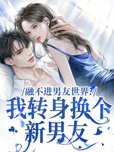 融不进男友世界？我转身换个新男友小说，融不进男友世界？我转身换个新男友在线阅读